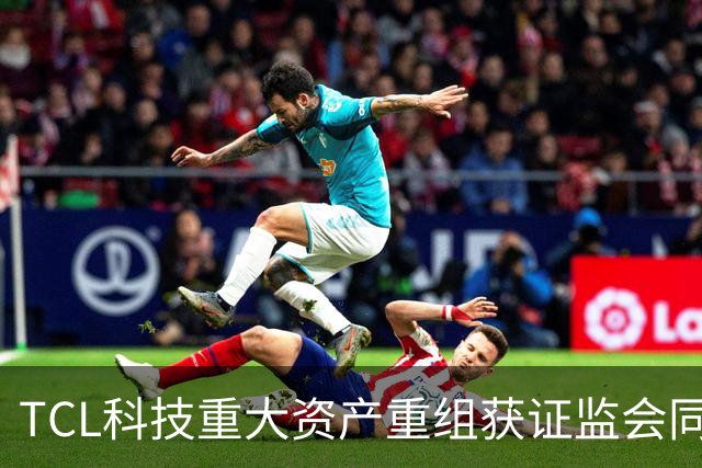 TCL科技重大资产重组获证监会同意注册批复